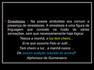  Sinestesias - Na poesia simbolista era comum a
presença de sinestesias. A sinestesia é uma figura de
linguagem que consiste na fusão de várias
sensações, sem que necessariamente haja lógica:
“Nasce a manhã, a luz tem cheiro...
Ei-la que assoma Pelo ar sutil ...
Tem cheiro a luz , a manhã nasce ...
Oh sonora audição colorida do aroma!”
Alphonsus de Guimaraens
 