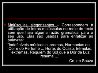  Maiúsculas alegorizantes - Correspondem à
utilização de letras maiúsculas no meio do texto
sem que haja alguma razão gramatical para o
seu uso. Elas são usadas para enfatizar as
palavras:
“Indefiníveis músicas supremas, Harmonias da
Cor e do Perfume ... Horas do Ocaso, trêmulas,
extremas, Réquiem do Sol que a Dor da Luz
resume ...”
Cruz e Souza
 