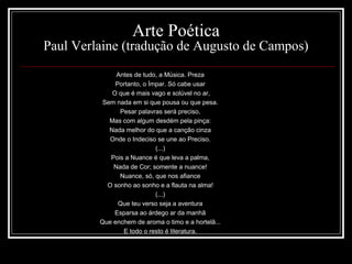Arte Poética
Paul Verlaine (tradução de Augusto de Campos)
Antes de tudo, a Música. Preza
Portanto, o Ímpar. Só cabe usar
O que é mais vago e solúvel no ar,
Sem nada em si que pousa ou que pesa.
Pesar palavras será preciso,
Mas com algum desdém pela pinça:
Nada melhor do que a canção cinza
Onde o Indeciso se une ao Preciso.
(...)
Pois a Nuance é que leva a palma,
Nada de Cor; somente a nuance!
Nuance, só, que nos afiance
O sonho ao sonho e a flauta na alma!
(...)
Que teu verso seja a aventura
Esparsa ao árdego ar da manhã
Que enchem de aroma o timo e a hortelã...
E todo o resto é literatura.
 