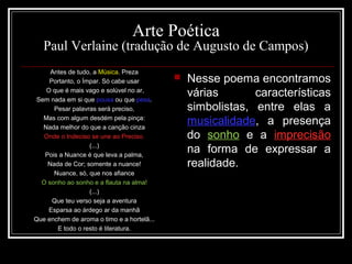 Arte Poética
Paul Verlaine (tradução de Augusto de Campos)
Antes de tudo, a Música. Preza
Portanto, o Ímpar. Só cabe usar
O que é mais vago e solúvel no ar,
Sem nada em si que pousa ou que pesa.
Pesar palavras será preciso,
Mas com algum desdém pela pinça:
Nada melhor do que a canção cinza
Onde o Indeciso se une ao Preciso.
(...)
Pois a Nuance é que leva a palma,
Nada de Cor; somente a nuance!
Nuance, só, que nos afiance
O sonho ao sonho e a flauta na alma!
(...)
Que teu verso seja a aventura
Esparsa ao árdego ar da manhã
Que enchem de aroma o timo e a hortelã...
E todo o resto é literatura.
 Nesse poema encontramos
várias características
simbolistas, entre elas a
musicalidade, a presença
do sonho e a imprecisão
na forma de expressar a
realidade.
 