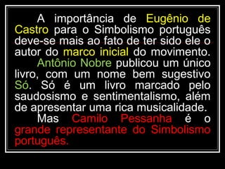 A importância de Eugênio de
Castro para o Simbolismo português
deve-se mais ao fato de ter sido ele o
autor do marco inicial do movimento.
Antônio Nobre publicou um único
livro, com um nome bem sugestivo
Só. Só é um livro marcado pelo
saudosismo e sentimentalismo, além
de apresentar uma rica musicalidade.
Mas Camilo Pessanha é o
grande representante do Simbolismo
português.
 