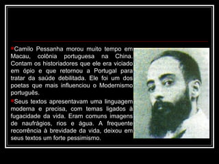 Camilo Pessanha morou muito tempo em
Macau, colônia portuguesa na China.
Contam os historiadores que ele era viciado
em ópio e que retornou a Portugal para
tratar da saúde debilitada. Ele foi um dos
poetas que mais influenciou o Modernismo
português.
Seus textos apresentavam uma linguagem
moderna e precisa, com temas ligados à
fugacidade da vida. Eram comuns imagens
de naufrágios, rios e água. A frequente
recorrência à brevidade da vida, deixou em
seus textos um forte pessimismo.
 