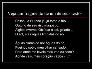 Veja um fragmento de um de seus textos:
Passou o Outono já, já torna o frio ...
Outono de seu riso magoado.
Álgido Inverno! Oblíquo o sol, gelado ...
O sol, e as águas límpidas do rio.
Águas claras do rio! Águas do rio,
Fugindo sob o meu olhar cansado,
Para onde me levais meu vão cuidado?
Aonde vais, meu coração vazio? (...)”
 