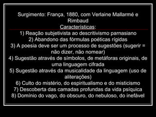 Surgimento: França, 1880, com Verlaine Mallarmé e
Rimbaud
Características:
1) Reação subjetivista ao descritivismo parnasiano
2) Abandono das fórmulas poéticas rígidas
3) A poesia deve ser um processo de sugestões (sugerir =
não dizer, não nomear)
4) Sugestão através de símbolos, de metáforas originais, de
uma linguagem cifrada
5) Sugestão através da musicalidade da linguagem (uso de
aliterações)
6) Culto do mistério, do espiritualismo e do misticismo
7) Descoberta das camadas profundas da vida psíquica
8) Domínio do vago, do obscuro, do nebuloso, do inefável
 