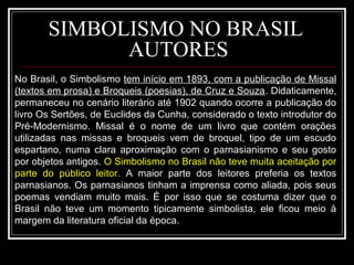 SIMBOLISMO NO BRASIL
AUTORES
No Brasil, o Simbolismo tem início em 1893, com a publicação de Missal
(textos em prosa) e Broqueis (poesias), de Cruz e Souza. Didaticamente,
permaneceu no cenário literário até 1902 quando ocorre a publicação do
livro Os Sertões, de Euclides da Cunha, considerado o texto introdutor do
Pré-Modernismo. Missal é o nome de um livro que contém orações
utilizadas nas missas e broqueis vem de broquel, tipo de um escudo
espartano, numa clara aproximação com o parnasianismo e seu gosto
por objetos antigos. O Simbolismo no Brasil não teve muita aceitação por
parte do público leitor. A maior parte dos leitores preferia os textos
parnasianos. Os parnasianos tinham a imprensa como aliada, pois seus
poemas vendiam muito mais. É por isso que se costuma dizer que o
Brasil não teve um momento tipicamente simbolista, ele ficou meio à
margem da literatura oficial da época.
 