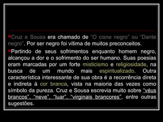 Cruz e Sousa
Cruz e Sousa era chamado de “O cisne negro” ou “Dante
“O cisne negro” ou “Dante
negro”
negro”.
. Por ser negro foi vítima de muitos preconceitos.
Partindo de seus sofrimentos enquanto homem negro,
alcançou a dor e o sofrimento do ser humano. Suas poesias
eram marcadas por um forte misticismo e religiosidade, na
busca de um mundo mais espiritualizado. Outra
característica interessante de sua obra é a recorrência direta
e indireta à cor branca, vista na maioria das vezes como
símbolo da pureza. Cruz e Sousa escrevia muito sobre “véus
brancos”, “neve”, “luar”, “virginais brancores”, entre outras
sugestões.
 