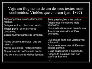 Veja um fragmento de um de seus textos mais
conhecidos: Violões que choram (jan. 1897)
Ah! plangentes violões dormentes,
mornos,
Soluços ao luar, choros ao vento...
Tristes perfis, os mais vagos
contornos,
Bocas murmurejantes de lamento.
Noites de além, remotas, que eu
recordo,
Noites da solidão, noites remotas
Que nos azuis da Fantasia bordo,
Vou constelando de visões ignotas.
Sutis palpitações a luz da lua,
Anseio dos momentos mais
saudosos,
Quando lá choram na deserta rua
As cordas vivas dos violões
chorosos.
Quando os sons dos violões vão
soluçando,
Quando os sons dos violões nas
cordas gemem,
E vão dilacerando e deliciando,
Rasgando as almas que nas
sombras tremem.
[...]
 