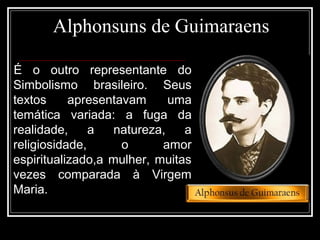 Alphonsuns de Guimaraens
É o outro representante do
Simbolismo brasileiro. Seus
textos apresentavam uma
temática variada: a fuga da
realidade, a natureza, a
religiosidade, o amor
espiritualizado,a mulher, muitas
vezes comparada à Virgem
Maria.
 