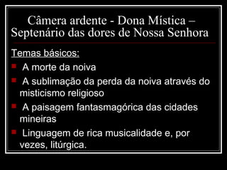 Câmera ardente - Dona Mística –
Septenário das dores de Nossa Senhora
Temas básicos:
 A morte da noiva
 A sublimação da perda da noiva através do
misticismo religioso
 A paisagem fantasmagórica das cidades
mineiras
 Linguagem de rica musicalidade e, por
vezes, litúrgica.
 