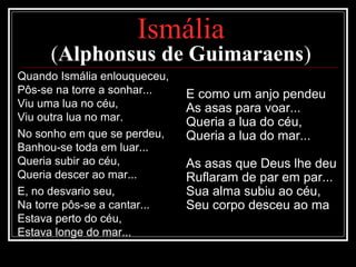 Ismália
(Alphonsus de Guimaraens)
Quando Ismália enlouqueceu,
Pôs-se na torre a sonhar...
Viu uma lua no céu,
Viu outra lua no mar.
No sonho em que se perdeu,
Banhou-se toda em luar...
Queria subir ao céu,
Queria descer ao mar...
E, no desvario seu,
Na torre pôs-se a cantar...
Estava perto do céu,
Estava longe do mar...
E como um anjo pendeu
As asas para voar...
Queria a lua do céu,
Queria a lua do mar...
As asas que Deus lhe deu
Ruflaram de par em par...
Sua alma subiu ao céu,
Seu corpo desceu ao ma
 