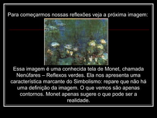 Para começarmos nossas reflexões veja a próxima imagem:
Essa imagem é uma conhecida tela de Monet, chamada
Nenúfares – Reflexos verdes. Ela nos apresenta uma
característica marcante do Simbolismo: repare que não há
uma definição da imagem. O que vemos são apenas
contornos. Monet apenas sugere o que pode ser a
realidade.
 