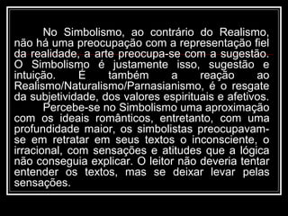 No Simbolismo, ao contrário do Realismo,
não há uma preocupação com a representação fiel
da realidade, a arte preocupa-se com a sugestão.
O Simbolismo é justamente isso, sugestão e
intuição. É também a reação ao
Realismo/Naturalismo/Parnasianismo, é o resgate
da subjetividade, dos valores espirituais e afetivos.
Percebe-se no Simbolismo uma aproximação
com os ideais românticos, entretanto, com uma
profundidade maior, os simbolistas preocupavam-
se em retratar em seus textos o inconsciente, o
irracional, com sensações e atitudes que a lógica
não conseguia explicar. O leitor não deveria tentar
entender os textos, mas se deixar levar pelas
sensações.
 