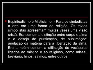  Espiritualismo e Misticismo - Para os simbolistas
a arte era uma forma de religião. Os textos
simbolistas apresentam muitas vezes uma visão
cristã. Era comum a distinção entre corpo e alma
e o desejo de purificação, de sublimação:
anulação da matéria para a libertação da alma.
Era também comum a utilização de vocábulos
ligados ao místico e ao religioso, como missal,
breviário, hinos, salmos, entre outros.
 