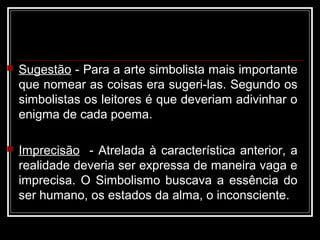  Sugestão - Para a arte simbolista mais importante
que nomear as coisas era sugeri-las. Segundo os
simbolistas os leitores é que deveriam adivinhar o
enigma de cada poema.
 Imprecisão - Atrelada à característica anterior, a
realidade deveria ser expressa de maneira vaga e
imprecisa. O Simbolismo buscava a essência do
ser humano, os estados da alma, o inconsciente.
 