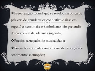 Preocupação formal que se revelou na busca de
palavras de grande valor conotativo e ricas em
sugestões sensoriais; o Simbolismo não pretendia
descrever a realidade, mas sugeri-la;
Poesias carregadas de musicalidade;
Poesia foi encarada como forma de evocação de
sentimentos e emoções;
 