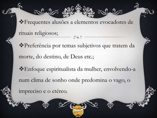 Frequentes alusões a elementos evocadores de
rituais religiosos;
Preferência por temas subjetivos que tratem da
morte, do destino, de Deus etc.;
Enfoque espiritualista da mulher, envolvendo-a
num clima de sonho onde predomina o vago, o
impreciso e o etéreo.
 