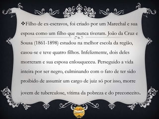 Filho de ex-escravos, foi criado por um Marechal e sua
esposa como um filho que nunca tiveram. João da Cruz e
Sousa (1861-1898) estudou na melhor escola da região,
casou-se e teve quatro filhos. Infelizmente, dois deles
morreram e sua esposa enlouqueceu. Perseguido a vida
inteira por ser negro, culminando com o fato de ter sido
proibido de assumir um cargo de juiz só por isso, morre
jovem de tuberculose, vítima da pobreza e do preconceito.
 