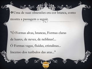 Uma de suas obsessões era cor branca, como
mostra a passagem a seguir.
"Ó Formas alvas, brancas, Formas claras
de luares, de neves, de neblinas!...
Ó Formas vagas, fluidas, cristalinas...
Incenso dos turíbulos das aras..."
 