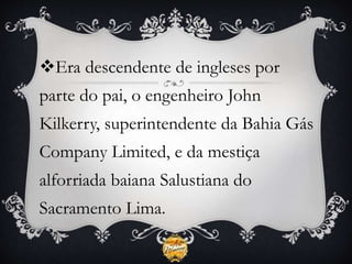 Era descendente de ingleses por
parte do pai, o engenheiro John
Kilkerry, superintendente da Bahia Gás
Company Limited, e da mestiça
alforriada baiana Salustiana do
Sacramento Lima.
 