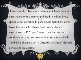 Portador de tuberculose pulmonar, faleceu durante
uma traqueotomia, sem ter publicado nenhum livro,
apesar de ter contribuído para alguns periódicos como
Nova Cruzada e Os Anais. Seus poemas foram
recolhidos em 1970 por Augusto de Campos, que o
considera um dos precursores de nossa modernidade.
Também é chamado de “o Gregório de Matos" daquele
período da vida baiana.”
 