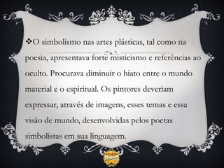 O simbolismo nas artes plásticas, tal como na
poesia, apresentava forte misticismo e referências ao
oculto. Procurava diminuir o hiato entre o mundo
material e o espiritual. Os pintores deveriam
expressar, através de imagens, esses temas e essa
visão de mundo, desenvolvidas pelos poetas
simbolistas em sua linguagem.
 