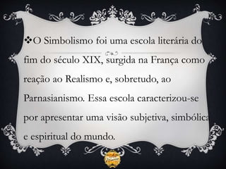 O Simbolismo foi uma escola literária do
fim do século XIX, surgida na França como
reação ao Realismo e, sobretudo, ao
Parnasianismo. Essa escola caracterizou-se
por apresentar uma visão subjetiva, simbólica
e espiritual do mundo.
 