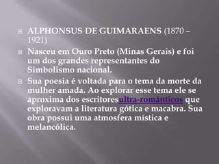    ALPHONSUS DE GUIMARAENS (1870 –
    1921)
   Nasceu em Ouro Preto (Minas Gerais) e foi
    um dos grandes representantes do
    Simbolismo nacional.
   Sua poesia é voltada para o tema da morte da
    mulher amada. Ao explorar esse tema ele se
    aproxima dos escritoresultra-românticos que
    exploravam a literatura gótica e macabra. Sua
    obra possui uma atmosfera mística e
    melancólica.
 