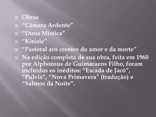    Obras
   “Câmara Ardente”
   “Dona Mística”
   “Kiriale”
   “Pastoral aos crentes do amor e da morte”
   Na edição completa de sua obra, feita em 1960
    por Alphonsus de Guimaraens Filho, foram
    incluídos os inéditos: “Escada de Jacó”,
    “Pulvis”, “Nova Primavera” (tradução) e
    “Salmos da Noite”.
 