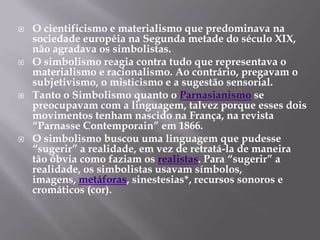    O cientificismo e materialismo que predominava na
    sociedade européia na Segunda metade do século XIX,
    não agradava os simbolistas.
   O simbolismo reagia contra tudo que representava o
    materialismo e racionalismo. Ao contrário, pregavam o
    subjetivismo, o misticismo e a sugestão sensorial.
   Tanto o Simbolismo quanto o Parnasianismo se
    preocupavam com a linguagem, talvez porque esses dois
    movimentos tenham nascido na França, na revista
    “Parnasse Contemporain” em 1866.
   O simbolismo buscou uma linguagem que pudesse
    “sugerir” a realidade, em vez de retratá-la de maneira
    tão óbvia como faziam os realistas. Para “sugerir” a
    realidade, os simbolistas usavam símbolos,
    imagens, metáforas, sinestesias*, recursos sonoros e
    cromáticos (cor).
 