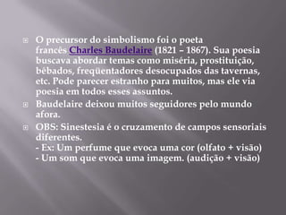    O precursor do simbolismo foi o poeta
    francês Charles Baudelaire (1821 – 1867). Sua poesia
    buscava abordar temas como miséria, prostituição,
    bêbados, freqüentadores desocupados das tavernas,
    etc. Pode parecer estranho para muitos, mas ele via
    poesia em todos esses assuntos.
   Baudelaire deixou muitos seguidores pelo mundo
    afora.
   OBS: Sinestesia é o cruzamento de campos sensoriais
    diferentes.
    - Ex: Um perfume que evoca uma cor (olfato + visão)
    - Um som que evoca uma imagem. (audição + visão)
 