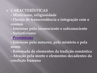    CARACTERÍSTICAS
    - Misticismo, religiosidade
    - Desejo de transcendência e integração com o
    cosmos
    - Interesse pelo inconsciente e subconsciente
    - Subjetivismo
    - Pessimismo
    - Interesse pelo noturno, pelo mistério e pela
    morte
    - Retomada de elementos da tradição romântica
    - Atração pela morte e elementos decadentes da
    condição humana
 