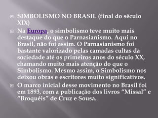    SIMBOLISMO NO BRASIL (final do século
    XIX)
   Na Europa, o simbolismo teve muito mais
    destaque do que o Parnasianismo. Aqui no
    Brasil, não foi assim. O Parnasianismo foi
    bastante valorizado pelas camadas cultas da
    sociedade até os primeiros anos do século XX,
    chamando muito mais atenção do que o
    Simbolismo. Mesmo assim, o Simbolismo nos
    deixou obras e escritores muito significativos.
   O marco inicial desse movimento no Brasil foi
    em 1893, com a publicação dos livros “Missal” e
    “Broquéis” de Cruz e Sousa.
 