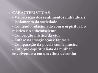    CARACTERÍSTICAS
    - Valorização dos sentimentos individuais
    - Isolamento da sociedade
    - Conteúdo relacionado com o espiritual, o
    místico e o subconsciente
    - Concepção mística da vida
    - Ênfase na imaginação e fantasia
    - Comparação da poesia com a música
    - Enfoque espiritualista da mulher
    envolvendo-a em um clima de sonho
 