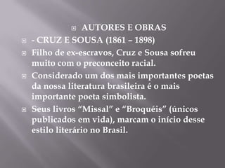     AUTORES E OBRAS
   - CRUZ E SOUSA (1861 – 1898)
   Filho de ex-escravos, Cruz e Sousa sofreu
    muito com o preconceito racial.
   Considerado um dos mais importantes poetas
    da nossa literatura brasileira é o mais
    importante poeta simbolista.
   Seus livros “Missal” e “Broquéis” (únicos
    publicados em vida), marcam o início desse
    estilo literário no Brasil.
 