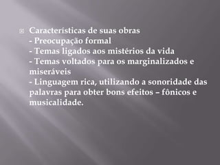    Características de suas obras
    - Preocupação formal
    - Temas ligados aos mistérios da vida
    - Temas voltados para os marginalizados e
    miseráveis
    - Linguagem rica, utilizando a sonoridade das
    palavras para obter bons efeitos – fônicos e
    musicalidade.
 