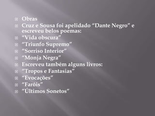    Obras
   Cruz e Sousa foi apelidado “Dante Negro” e
    escreveu belos poemas:
   “Vida obscura”
   “Triunfo Supremo”
   “Sorriso Interior”
   “Monja Negra”
   Escreveu também alguns livros:
   “Tropos e Fantasias”
   “Evocações”
   “Faróis”
   ”Últimos Sonetos”
 
