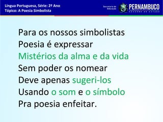 Língua Portuguesa, Série: 2º Ano
Tópico: A Poesia Simbolista




       Para os nossos simbolistas
       Poesia é expressar
       Mistérios da alma e da vida
       Sem poder os nomear
       Deve apenas sugeri-los
       Usando o som e o símbolo
       Pra poesia enfeitar.
 