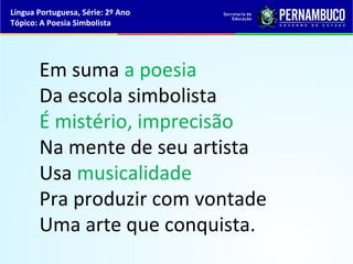 Língua Portuguesa, Série: 2º Ano
Tópico: A Poesia Simbolista




       Em suma a poesia
       Da escola simbolista
       É mistério, imprecisão
       Na mente de seu artista
       Usa musicalidade
       Pra produzir com vontade
       Uma arte que conquista.
 