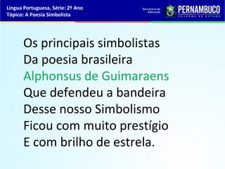 Língua Portuguesa, Série: 2º Ano
Tópico: A Poesia Simbolista




      Os principais simbolistas
      Da poesia brasileira
      Alphonsus de Guimaraens
      Que defendeu a bandeira
      Desse nosso Simbolismo
      Ficou com muito prestígio
      E com brilho de estrela.
 
