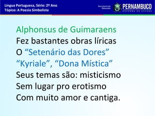 Língua Portuguesa, Série: 2º Ano
Tópico: A Poesia Simbolista




      Alphonsus de Guimaraens
      Fez bastantes obras líricas
      O “Setenário das Dores”
      “Kyriale”, “Dona Mística”
      Seus temas são: misticismo
      Sem lugar pro erotismo
      Com muito amor e cantiga.
 