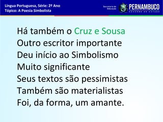 Língua Portuguesa, Série: 2º Ano
Tópico: A Poesia Simbolista




      Há também o Cruz e Sousa
      Outro escritor importante
      Deu início ao Simbolismo
      Muito significante
      Seus textos são pessimistas
      Também são materialistas
      Foi, da forma, um amante.
 