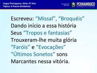 Língua Portuguesa, Série: 2º Ano
Tópico: A Poesia Simbolista




       Escreveu: “Missal”, “Broquéis”
       Dando início a essa história
       Seus “Tropos e fantasias”
       Trouxeram-lhe muita glória
       “Faróis” e “Evocações”
       “Últimos Sonetos” sons
       Marcantes nessa vitória.
 