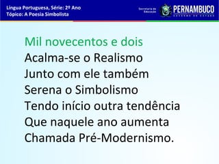 Língua Portuguesa, Série: 2º Ano
Tópico: A Poesia Simbolista




       Mil novecentos e dois
       Acalma-se o Realismo
       Junto com ele também
       Serena o Simbolismo
       Tendo início outra tendência
       Que naquele ano aumenta
       Chamada Pré-Modernismo.
 