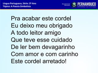 Língua Portuguesa, Série: 2º Ano
Tópico: A Poesia Simbolista




       Pra acabar este cordel
       Eu deixo meu obrigado
       A todo leitor amigo
       Que teve esse cuidado
       De ler bem devagarinho
       Com amor e com carinho
       Este cordel arretado!
 