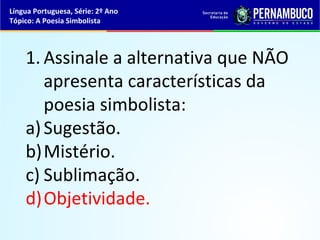 Língua Portuguesa, Série: 2º Ano
Tópico: A Poesia Simbolista




    1. Assinale a alternativa que NÃO
       apresenta características da
       poesia simbolista:
    a) Sugestão.
    b)Mistério.
    c) Sublimação.
    d)Objetividade.
 