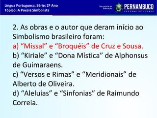 Língua Portuguesa, Série: 2º Ano
Tópico: A Poesia Simbolista



    2. As obras e o autor que deram início ao
    Simbolismo brasileiro foram:
    a) “Missal” e “Broquéis” de Cruz e Sousa.
    b) “Kiriale” e “Dona Mística” de Alphonsus
    de Guimaraens.
    c) “Versos e Rimas” e “Meridionais” de
    Alberto de Oliveira.
    d) “Aleluias” e “Sinfonias” de Raimundo
    Correia.
 