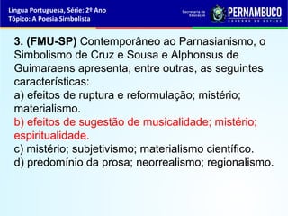 Língua Portuguesa, Série: 2º Ano
Tópico: A Poesia Simbolista


 3. (FMU-SP) Contemporâneo ao Parnasianismo, o
 Simbolismo de Cruz e Sousa e Alphonsus de
 Guimaraens apresenta, entre outras, as seguintes
 características:
 a) efeitos de ruptura e reformulação; mistério;
 materialismo.
 b) efeitos de sugestão de musicalidade; mistério;
 espiritualidade.
 c) mistério; subjetivismo; materialismo científico.
 d) predomínio da prosa; neorrealismo; regionalismo.
 