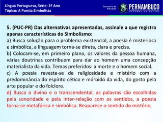 Língua Portuguesa, Série: 2º Ano
Tópico: A Poesia Simbolista



 5. (PUC-PR) Das alternativas apresentadas, assinale a que registra
 apenas características do Simbolismo:
 a) Busca solução para o problema existencial, a poesia é misteriosa
 e simbólica, a linguagem torna-se direta, clara e precisa.
 b) Colocam-se, em primeiro plano, os valores da pessoa humana,
 várias doutrinas contribuem para dar ao homem uma concepção
 materialista da vida. Temas preferidos: a morte e o homem social.
 c) A poesia reveste-se de religiosidade e mistério com a
 predominância do espírito cético e mórbido da vida, do gosto pela
 arte popular e do folclore.
 d) Busca o divino e o transcendental, as palavras são escolhidas
 pela sonoridade e pela inter-relação com os sentidos, a poesia
 torna-se metafórica e simbólica. Reaparece o sentido do mistério.
 