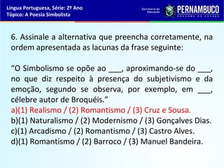 Língua Portuguesa, Série: 2º Ano
Tópico: A Poesia Simbolista



 6. Assinale a alternativa que preencha corretamente, na
 ordem apresentada as lacunas da frase seguinte:

 “O Simbolismo se opõe ao ___, aproximando-se do ___,
 no que diz respeito à presença do subjetivismo e da
 emoção, segundo se observa, por exemplo, em ___,
 célebre autor de Broquéis.”
 a)(1) Realismo / (2) Romantismo / (3) Cruz e Sousa.
 b)(1) Naturalismo / (2) Modernismo / (3) Gonçalves Dias.
 c)(1) Arcadismo / (2) Romantismo / (3) Castro Alves.
 d)(1) Romantismo / (2) Barroco / (3) Manuel Bandeira.
 