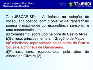 Língua Portuguesa, Série: 2º Ano
Tópico: A Poesia Simbolista



   7. (UFSCAR-SP)          A ênfase na seleção de
   vocabulário poético, com o objetivo de transferir ao
   poema o máximo de correspondência sensorial, é
   uma característica do:
   a)Romantismo, sobretudo na obra de Castro Alves.
   b)Barroco, principalmente em Gregório de Matos.
   c)Simbolismo, representado pelas obras de Cruz e
   Sousa e Alphonsus de Guimaraens.
   d)Parnasianismo, representado pela obra de
   Alberto de Oliveira.(2)
 